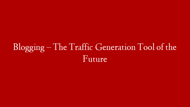 Blogging – The Traffic Generation Tool of the Future