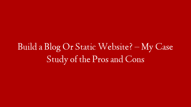 Build a Blog Or Static Website? – My Case Study of the Pros and Cons