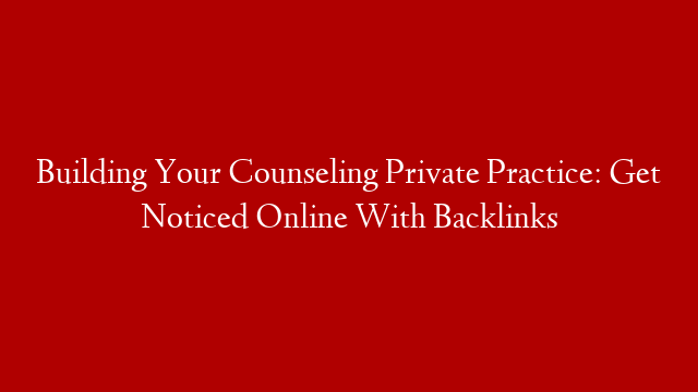 Building Your Counseling Private Practice: Get Noticed Online With Backlinks