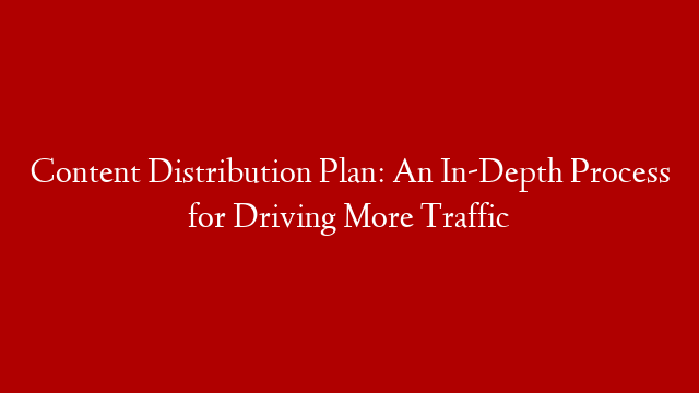 Content Distribution Plan: An In-Depth Process for Driving More Traffic