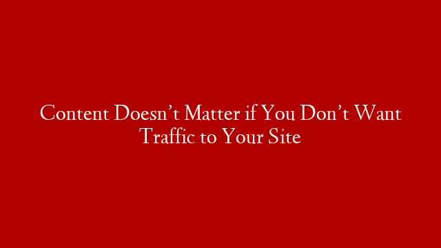 Content Doesn’t Matter if You Don’t Want Traffic to Your Site