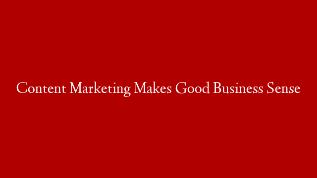 Content Marketing Makes Good Business Sense