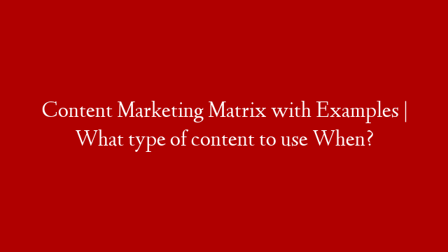 Content Marketing Matrix with Examples | What type of content to use When?