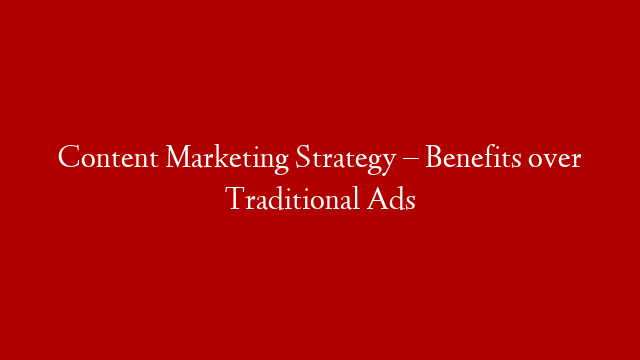 Content Marketing Strategy – Benefits over Traditional Ads
