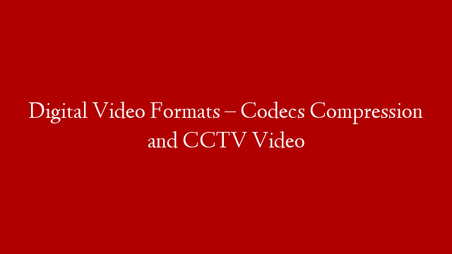 Digital Video Formats – Codecs Compression and CCTV Video