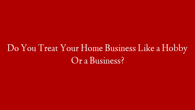 Do You Treat Your Home Business Like a Hobby Or a Business?