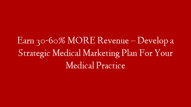Earn 30-60% MORE Revenue – Develop a Strategic Medical Marketing Plan For Your Medical Practice