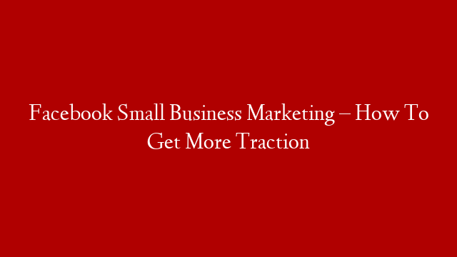 Facebook Small Business Marketing – How To Get More Traction