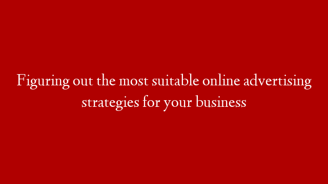 Figuring out the most suitable online advertising strategies for your business