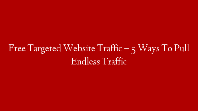 Free Targeted Website Traffic – 5 Ways To Pull Endless Traffic