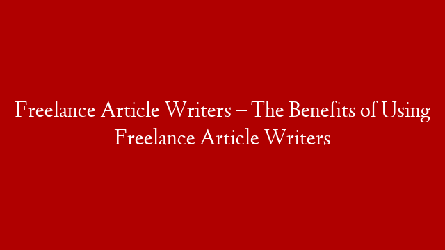 Freelance Article Writers – The Benefits of Using Freelance Article Writers