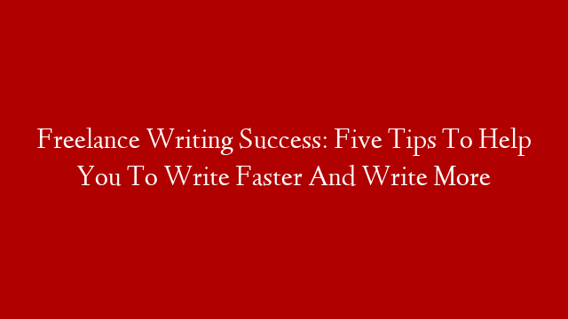 Freelance Writing Success: Five Tips To Help You To Write Faster And Write More