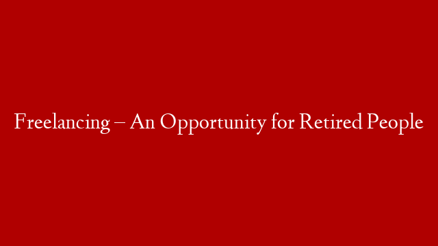 Freelancing – An Opportunity for Retired People