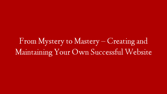 From Mystery to Mastery – Creating and Maintaining Your Own Successful Website