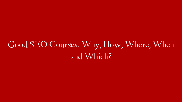 Good SEO Courses: Why, How, Where, When and Which?