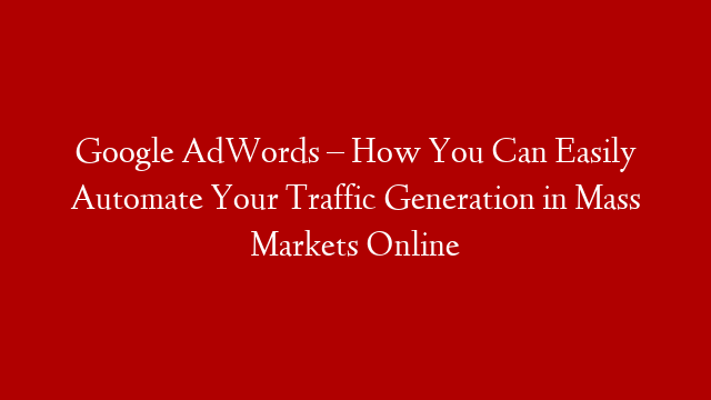 Google AdWords – How You Can Easily Automate Your Traffic Generation in Mass Markets Online