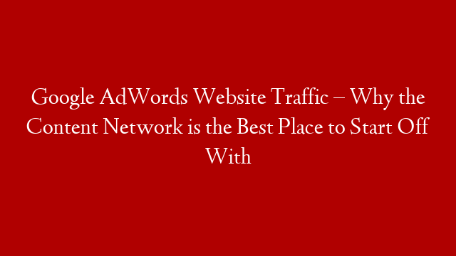 Google AdWords Website Traffic – Why the Content Network is the Best Place to Start Off With