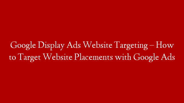 Google Display Ads Website Targeting – How to Target Website Placements with Google Ads