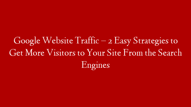 Google Website Traffic – 2 Easy Strategies to Get More Visitors to Your Site From the Search Engines