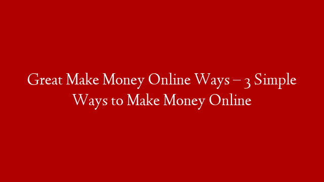 Great Make Money Online Ways – 3 Simple Ways to Make Money Online