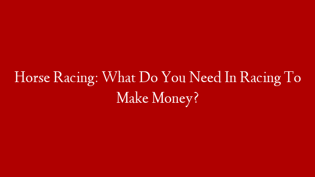 Horse Racing: What Do You Need In Racing To Make Money?