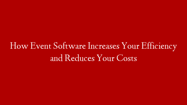 How Event Software Increases Your Efficiency and Reduces Your Costs