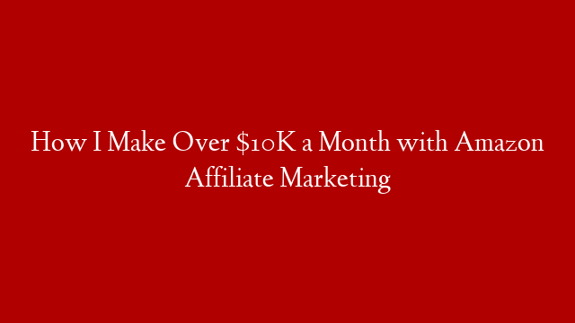 How I Make Over $10K a Month with Amazon Affiliate Marketing