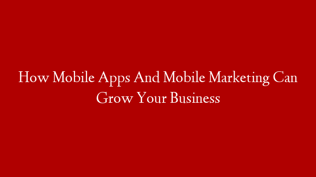 How Mobile Apps And Mobile Marketing Can Grow Your Business