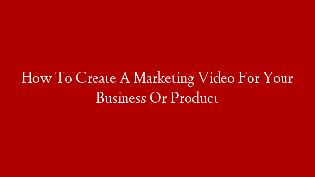 How To Create A Marketing Video For Your Business Or Product