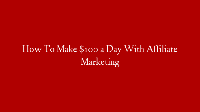 How To Make $100 a Day With Affiliate Marketing