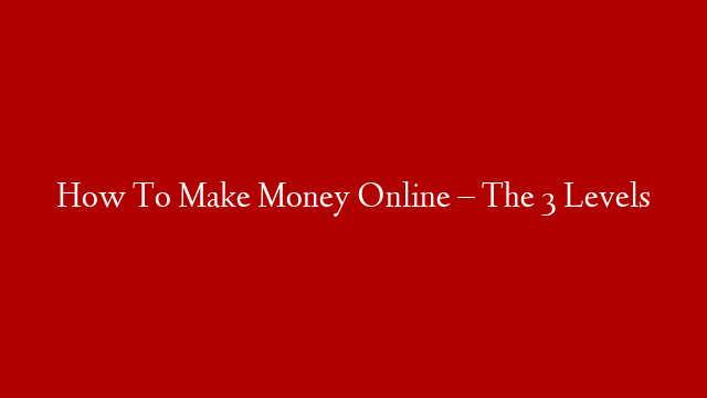 How To Make Money Online – The 3 Levels post thumbnail image