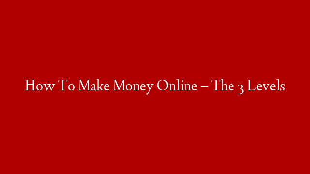 How To Make Money Online – The 3 Levels