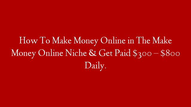 How To Make Money Online in The Make Money Online Niche & Get Paid $300 – $800 Daily.