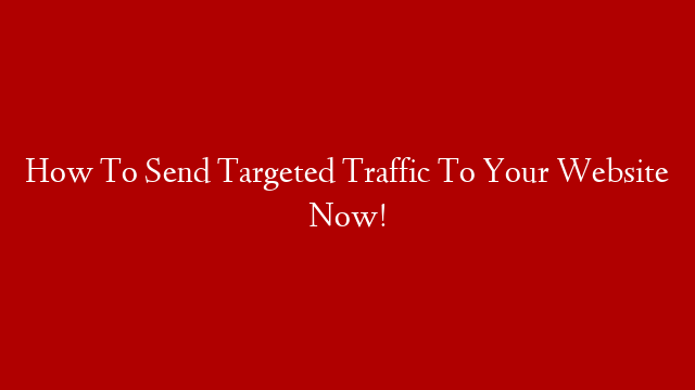 How To Send Targeted Traffic To Your Website Now!