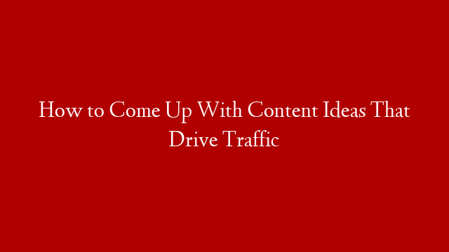 How to Come Up With Content Ideas That Drive Traffic