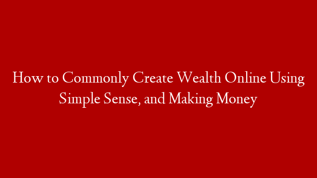 How to Commonly Create Wealth Online Using Simple Sense, and Making Money