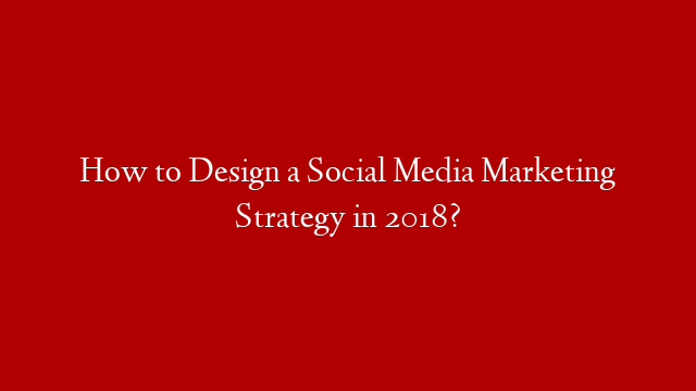 How to Design a Social Media Marketing Strategy in 2018?