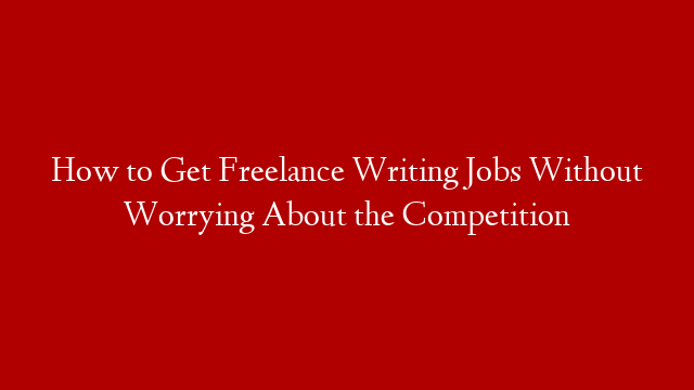 How to Get Freelance Writing Jobs Without Worrying About the Competition