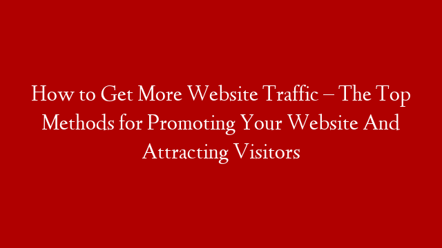 How to Get More Website Traffic – The Top Methods for Promoting Your Website And Attracting Visitors