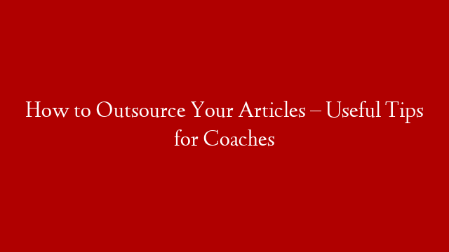 How to Outsource Your Articles – Useful Tips for Coaches