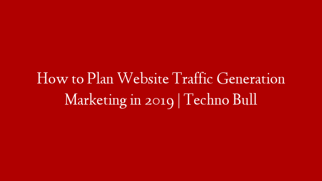 How to Plan Website Traffic Generation Marketing in 2019 | Techno Bull