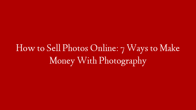 How to Sell Photos Online: 7 Ways to Make Money With Photography