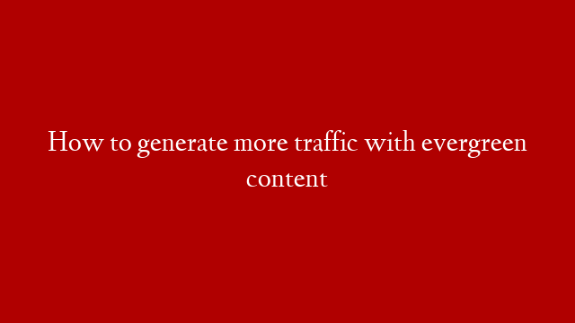How to generate more traffic with evergreen content
