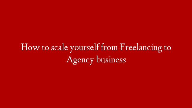 How to scale yourself from Freelancing to Agency business