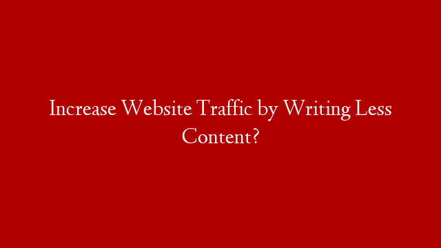 Increase Website Traffic by Writing Less Content?