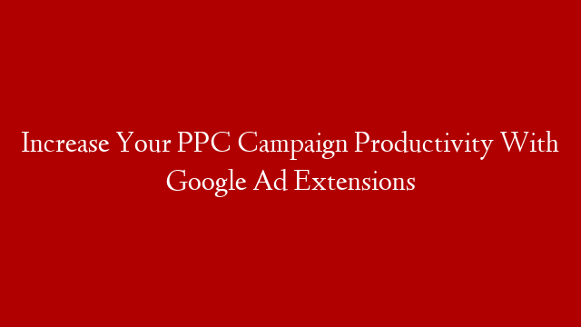 Increase Your PPC Campaign Productivity With Google Ad Extensions