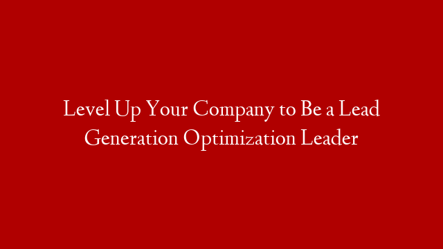 Level Up Your Company to Be a Lead Generation Optimization Leader