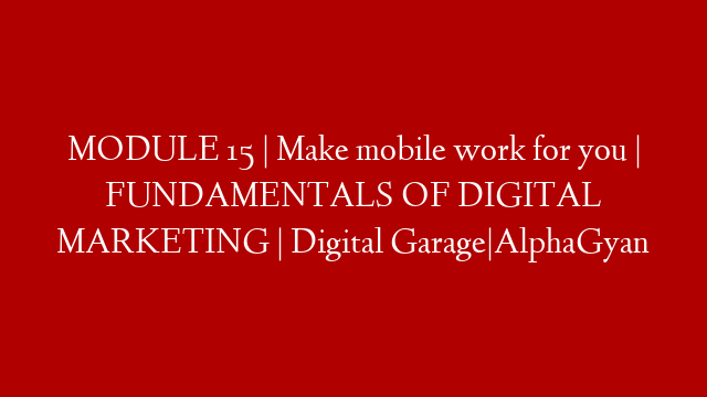 MODULE 15 | Make mobile work for you | FUNDAMENTALS OF DIGITAL MARKETING | Digital Garage|AlphaGyan