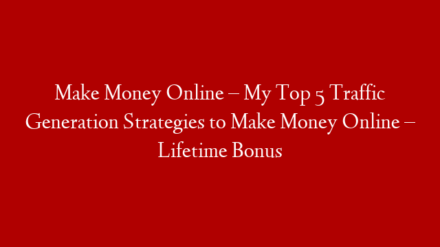 Make Money Online – My Top 5 Traffic Generation Strategies to Make Money Online – Lifetime Bonus