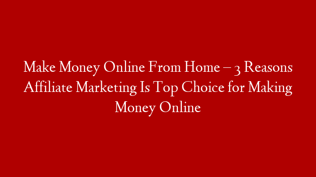 Make Money Online From Home – 3 Reasons Affiliate Marketing Is Top Choice for Making Money Online